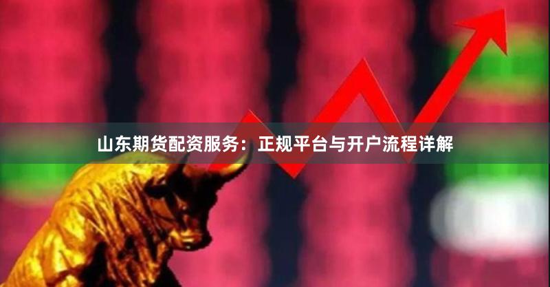 山东期货配资服务：正规平台与开户流程详解