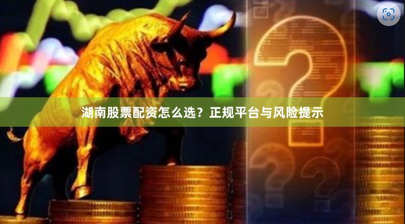 湖南股票配资怎么选?正规平台与风险提示